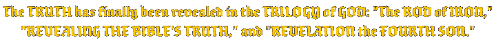 The TRUTH has finally been revealed in the TRILOGY of GOD: THE ROD OF IRON , REVEALING THE BIBLE'S TRUTH , and Revelation the Fourth Son.